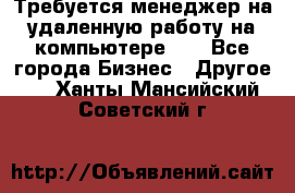 Требуется менеджер на удаленную работу на компьютере!!  - Все города Бизнес » Другое   . Ханты-Мансийский,Советский г.